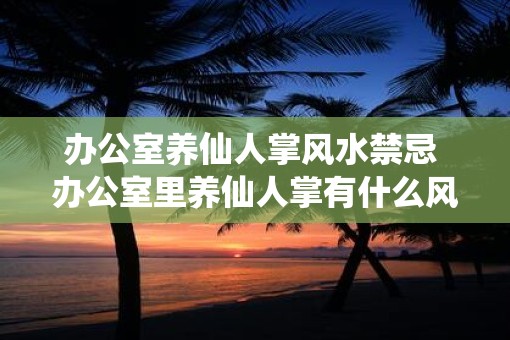 办公室养仙人掌风水禁忌 办公室里养仙人掌有什么风水禁忌