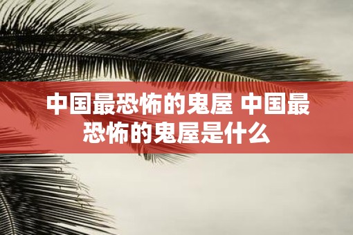 中国最恐怖的鬼屋 中国最恐怖的鬼屋是什么