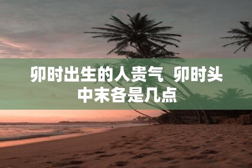 卯时出生的人贵气  卯时头中末各是几点