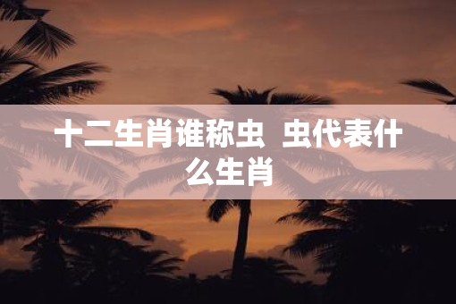 十二生肖谁称虫  虫代表什么生肖