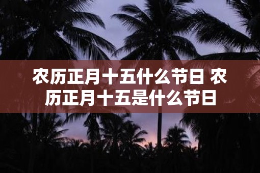 农历正月十五什么节日 农历正月十五是什么节日 农历正月十五什么节日 农历正月十五是什么节日