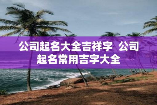 公司起名大全吉祥字  公司起名常用吉字大全