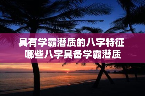 具有学霸潜质的八字特征 哪些八字具备学霸潜质
