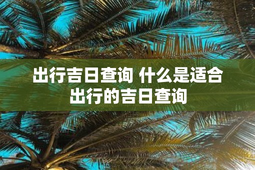出行吉日查询 什么是适合出行的吉日查询