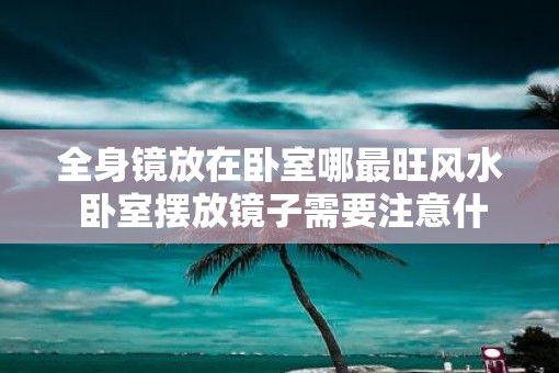 全身镜放在卧室哪最旺风水 卧室摆放镜子需要注意什么