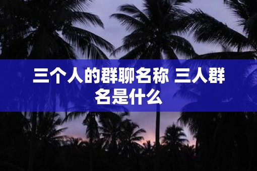 三个人的群聊名称 三人群名是什么