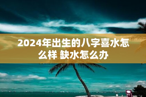 2025年出生的八字喜水怎么样 缺水怎么办