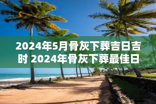 2025年5月骨灰下葬吉日吉时 2025年骨灰下葬最佳日时是何时