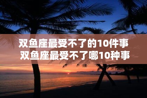 双鱼座最受不了的10件事 双鱼座最受不了哪10种事