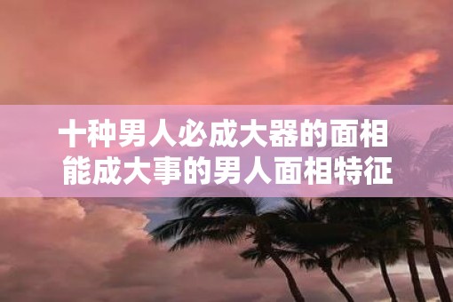 十种男人必成大器的面相 能成大事的男人面相特征