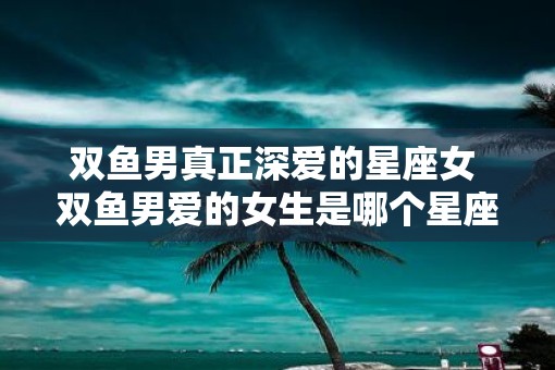 双鱼男真正深爱的星座女 双鱼男爱的女生是哪个星座 双鱼男真正深爱的星座女 双鱼男爱的女生是哪个星座
