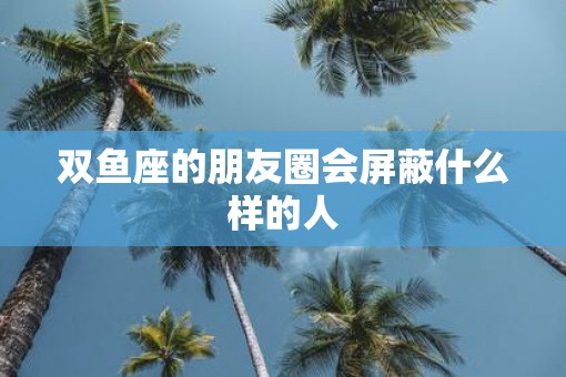 双鱼座的朋友圈会屏蔽什么样的人