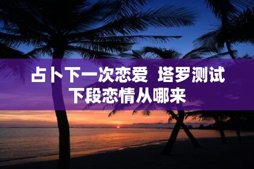 占卜下一次恋爱  塔罗测试下段恋情从哪来