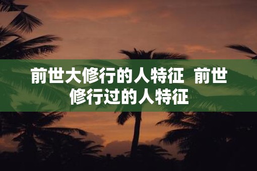 前世大修行的人特征  前世修行过的人特征