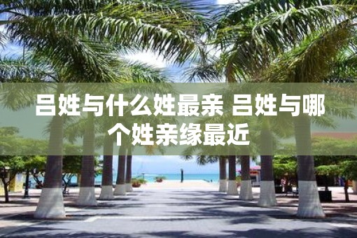 吕姓与什么姓最亲 吕姓与哪个姓亲缘最近