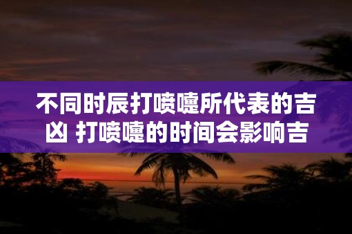 不同时辰打喷嚏所代表的吉凶 打喷嚏的时间会影响吉凶吗