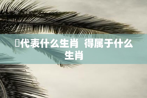 嘚代表什么生肖  得属于什么生肖