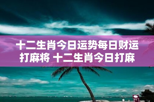 十二生肖今日运势每日财运打麻将 十二生肖今日打麻将财运如何