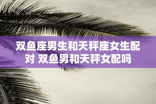双鱼座男生和天秤座女生配对 双鱼男和天秤女配吗