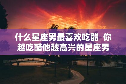 什么星座男最喜欢吃醋  你越吃醋他越高兴的星座男