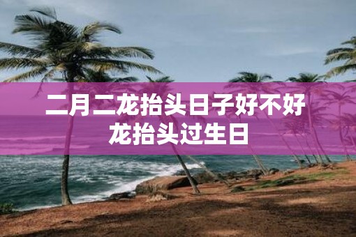 二月二龙抬头日子好不好 龙抬头过生日