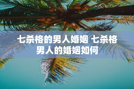 七杀格的男人婚姻 七杀格男人的婚姻如何