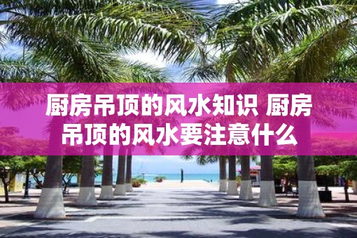 厨房吊顶的风水知识 厨房吊顶的风水要注意什么