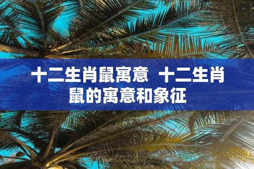 十二生肖鼠寓意  十二生肖鼠的寓意和象征