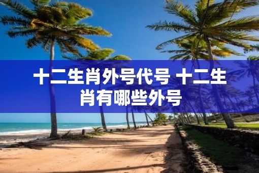 十二生肖外号代号 十二生肖有哪些外号