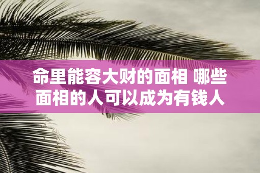 命里能容大财的面相 哪些面相的人可以成为有钱人
