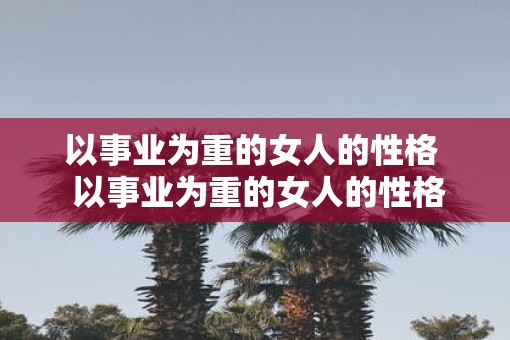以事业为重的女人的性格  以事业为重的女人的性格特征