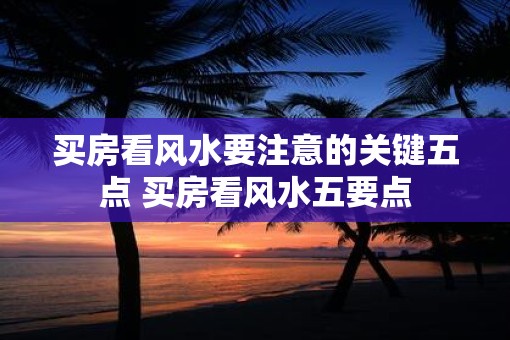 买房看风水要注意的关键五点 买房看风水五要点