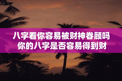 八字看你容易被财神眷顾吗 你的八字是否容易得到财神眷顾