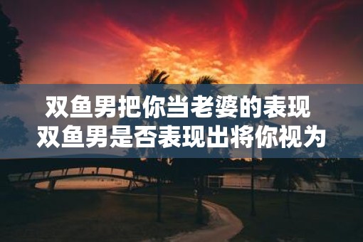 双鱼男把你当老婆的表现 双鱼男是否表现出将你视为老婆