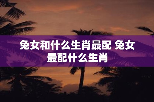兔女和什么生肖最配 兔女最配什么生肖