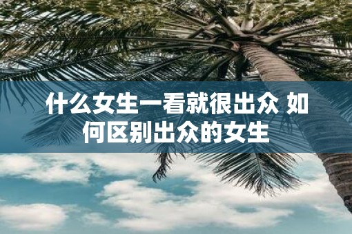 什么女生一看就很出众 如何区别出众的女生
