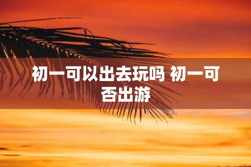 初一可以出去玩吗 初一可否出游