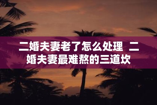 二婚夫妻老了怎么处理  二婚夫妻最难熬的三道坎