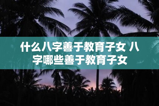 什么八字善于教育子女 八字哪些善于教育子女