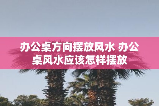 办公桌方向摆放风水 办公桌风水应该怎样摆放
