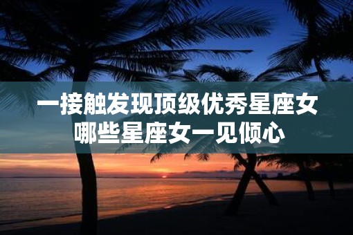 一接触发现顶级优秀星座女 哪些星座女一见倾心