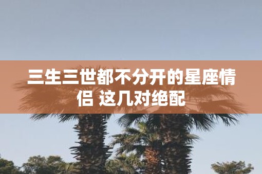 三生三世都不分开的星座情侣 这几对绝配