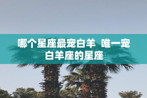 哪个星座最宠白羊  唯一宠白羊座的星座