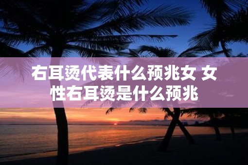 右耳烫代表什么预兆女 女性右耳烫是什么预兆