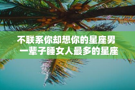 不联系你却想你的星座男  一辈子睡女人最多的星座男