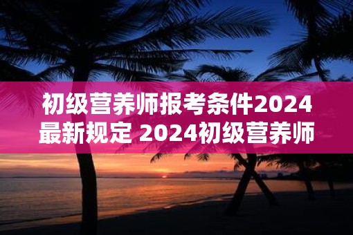 初级营养师报考条件2025最新规定 2025初级营养师报名要求是什么