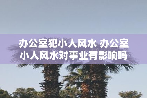 办公室犯小人风水 办公室小人风水对事业有影响吗