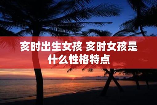亥时出生女孩 亥时女孩是什么性格特点