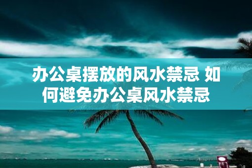办公桌摆放的风水禁忌 如何避免办公桌风水禁忌