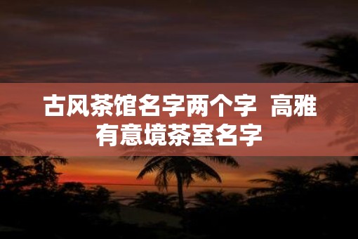 古风茶馆名字两个字  高雅有意境茶室名字